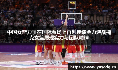 中国女篮力争在国际赛场上再创佳绩全力迎战捷克女篮展现实力与团队精神