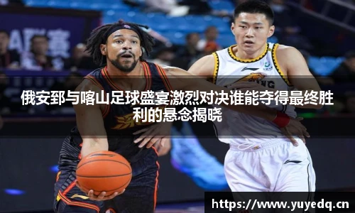 俄安郅与喀山足球盛宴激烈对决谁能夺得最终胜利的悬念揭晓