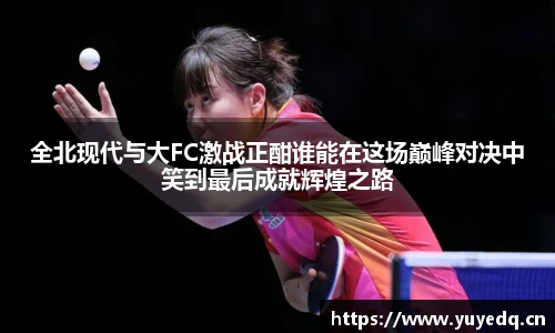全北现代与大FC激战正酣谁能在这场巅峰对决中笑到最后成就辉煌之路