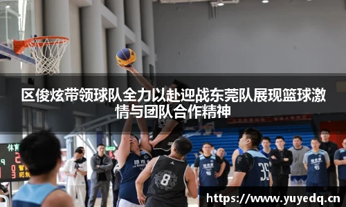 球友体育区俊炫带领球队全力以赴迎战东莞队展现篮球激情与团队合作精神