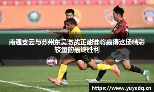 球友体育南通支云与苏州东吴激战正酣谁将赢得这场精彩较量的最终胜利